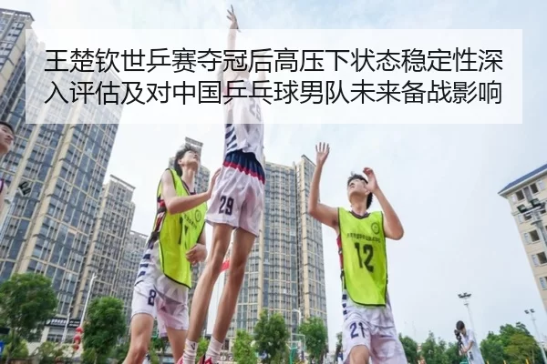 王楚钦世乒赛夺冠后高压下状态稳定性深入评估及对中国乒乓球男队未来备战影响